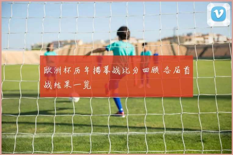 欧洲杯历年揭幕战比分回顾 各届首战结果一览