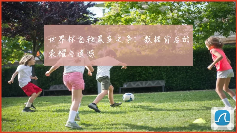 世界杯金靴最多之争:数据背后的荣耀与遗憾