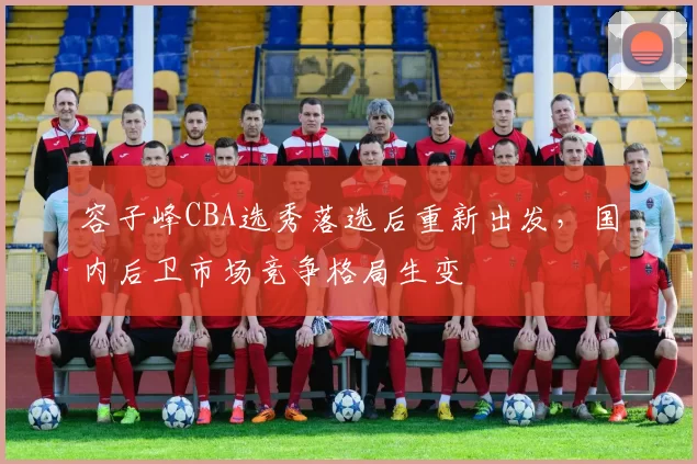 容子峰CBA选秀落选后重新出发,国内后卫市场竞争格局生变