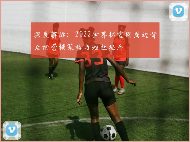 深度解读:2022世界杯官网周边背后的营销策略与粉丝经济