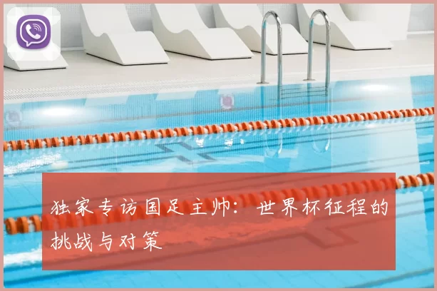 独家专访国足主帅:世界杯征程的挑战与对策