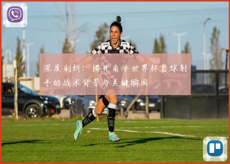 深度剖析：揭开南非世界杯首球射手的战术背景与关键瞬间
