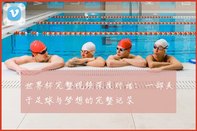 世界杯完整视频深度对话:一部关于足球与梦想的完整记录
