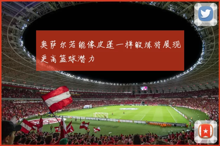 奥萨尔若能像皮蓬一样锻炼将展现更高篮球潜力