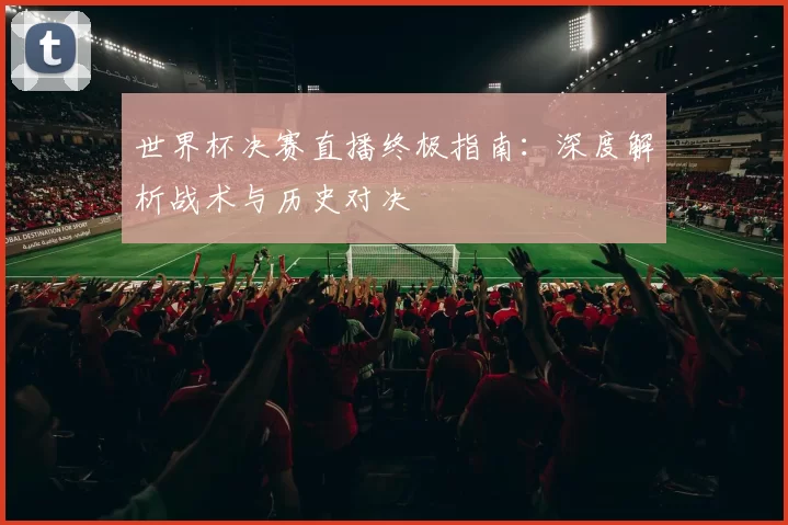 世界杯决赛直播终极指南：深度解析战术与历史对决