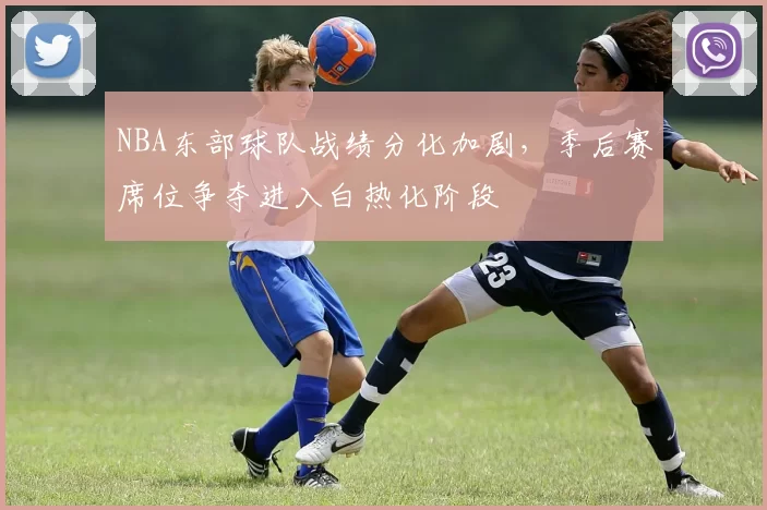 NBA东部球队战绩分化加剧,季后赛席位争夺进入白热化阶段