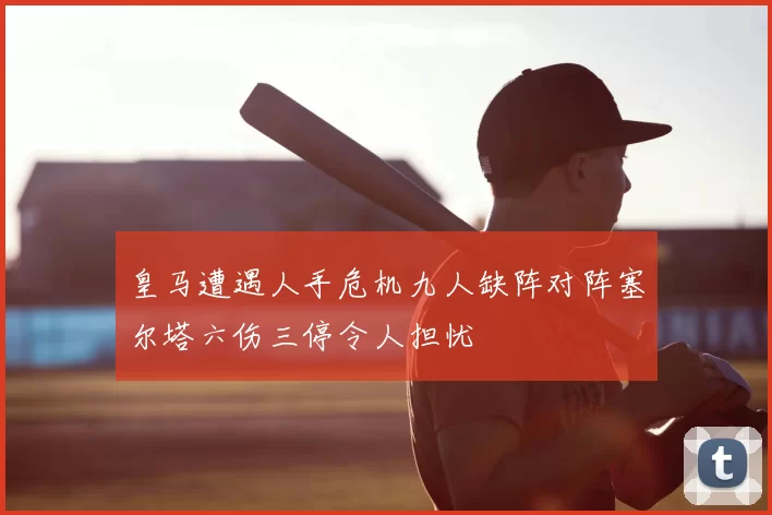 皇马遭遇人手危机九人缺阵对阵塞尔塔六伤三停令人担忧
