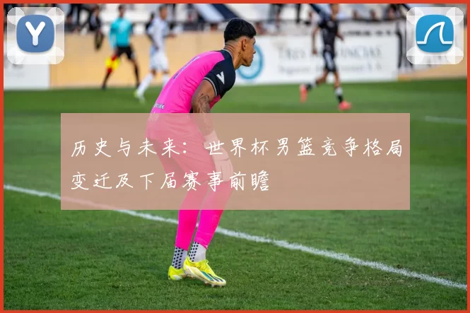 历史与未来:世界杯男篮竞争格局变迁及下届赛事前瞻