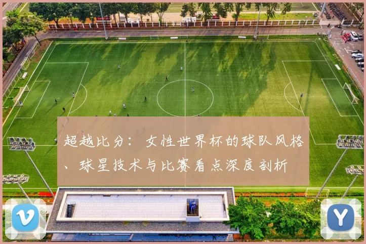 超越比分：女性世界杯的球队风格、球星技术与比赛看点深度剖析