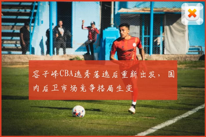 容子峰CBA选秀落选后重新出发，国内后卫市场竞争格局生变