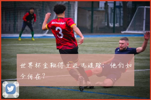 世界杯金靴得主近况追踪:他们如今何在?
