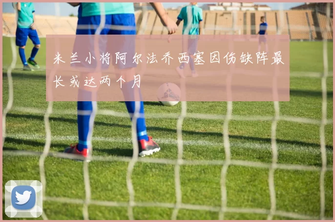 米兰小将阿尔法乔西塞因伤缺阵最长或达两个月