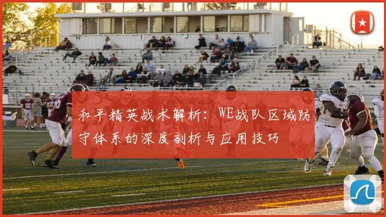 和平精英战术解析：WE战队区域防守体系的深度剖析与应用技巧