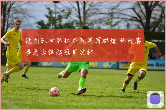 德国队世界杯夺冠再写辉煌 终结赛事悬念捧起冠军奖杯