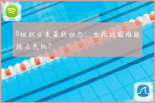 B组积分表最新动态:生死战前谁能抢占先机?