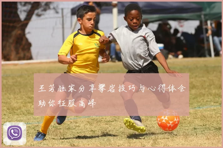 王芳独家分享攀岩技巧与心得体会助你征服高峰