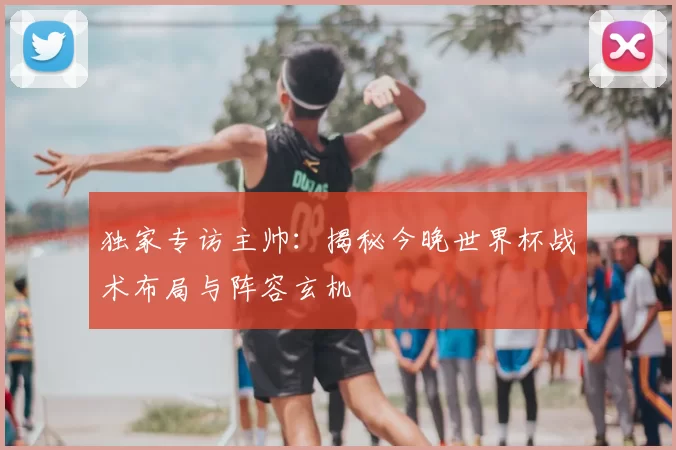 独家专访主帅:揭秘今晚世界杯战术布局与阵容玄机
