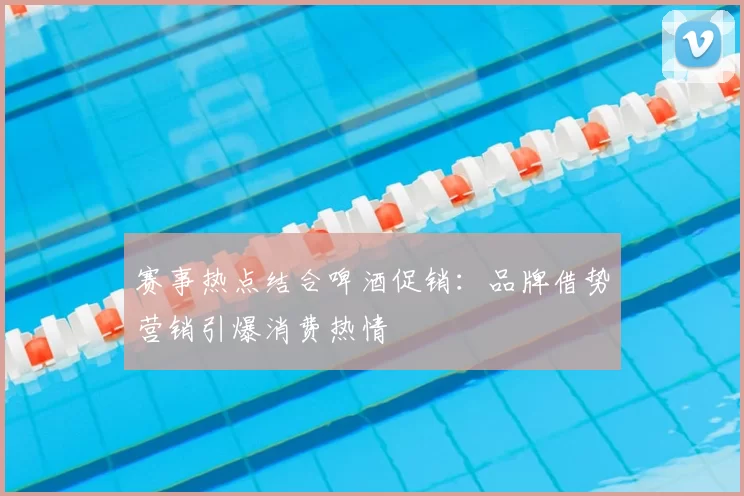赛事热点结合啤酒促销:品牌借势营销引爆消费热情