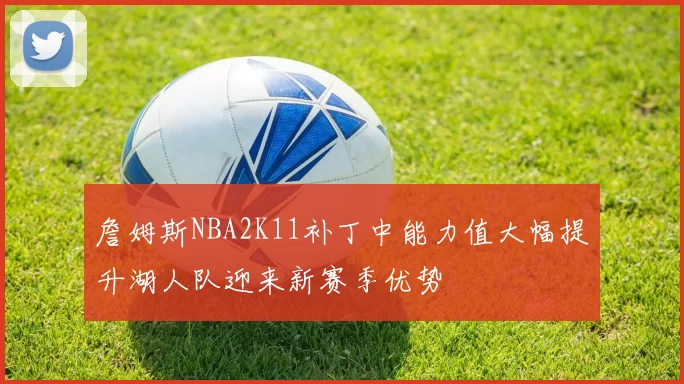 詹姆斯NBA2K11补丁中能力值大幅提升湖人队迎来新赛季优势
