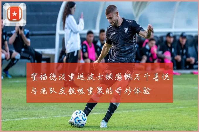 霍福德谈重返波士顿感慨万千喜悦与老队友教练重聚的奇妙体验