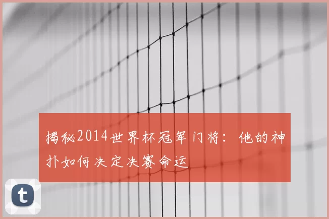 揭秘2014世界杯冠军门将：他的神扑如何决定决赛命运