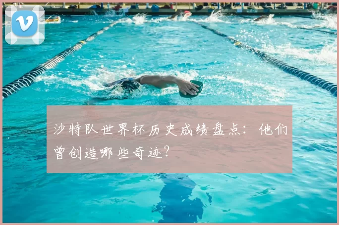 沙特队世界杯历史成绩盘点:他们曾创造哪些奇迹?