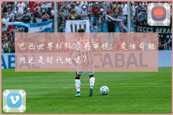 巴西世界杯阵容再审视：是传奇经典还是时代绝唱？