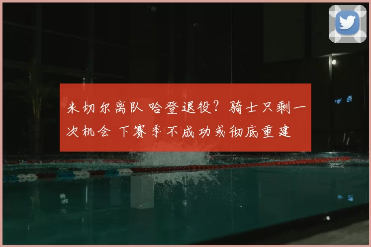 米切尔离队 哈登退役?骑士只剩一次机会 下赛季不成功或彻底重建