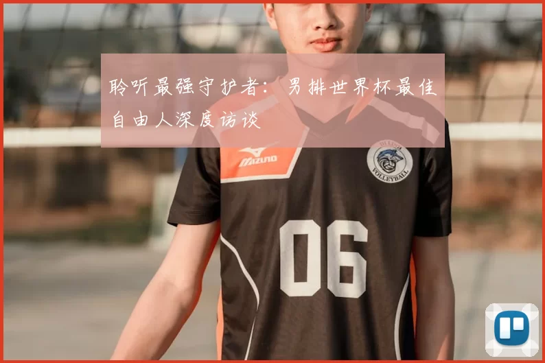 聆听最强守护者:男排世界杯最佳自由人深度访谈