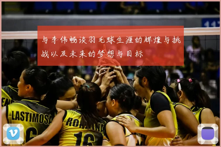 与李伟畅谈羽毛球生涯的辉煌与挑战以及未来的梦想与目标