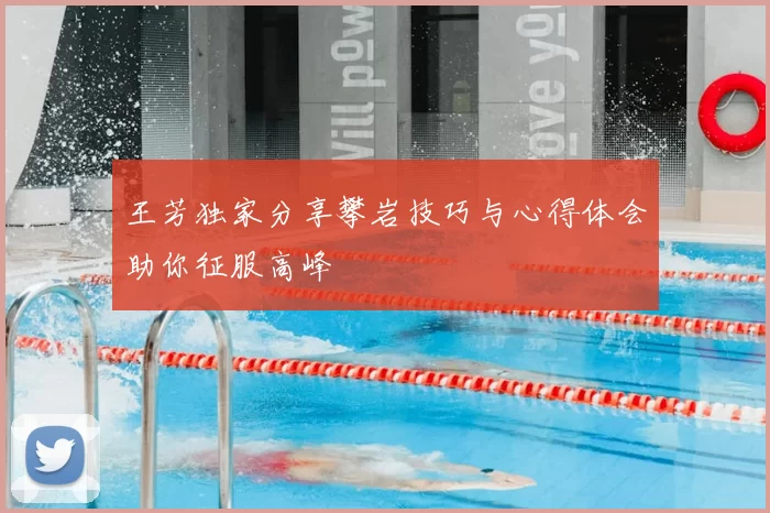 王芳独家分享攀岩技巧与心得体会助你征服高峰