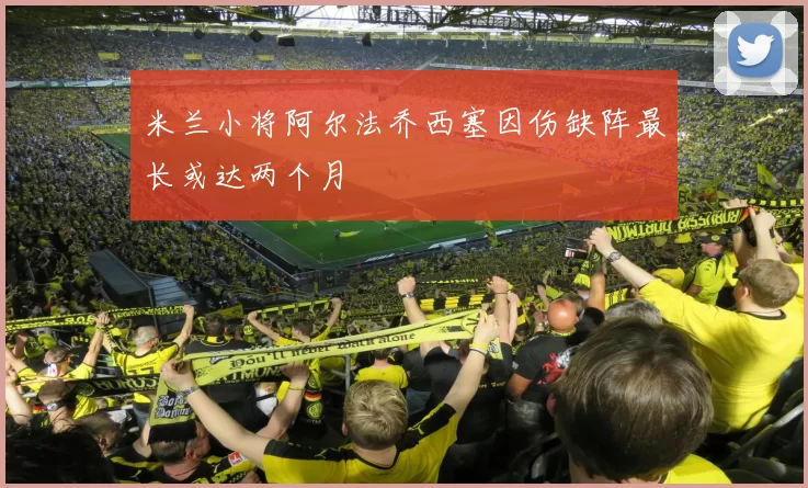 米兰小将阿尔法乔西塞因伤缺阵最长或达两个月