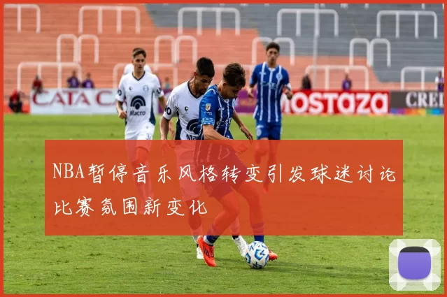 NBA暂停音乐风格转变引发球迷讨论比赛氛围新变化