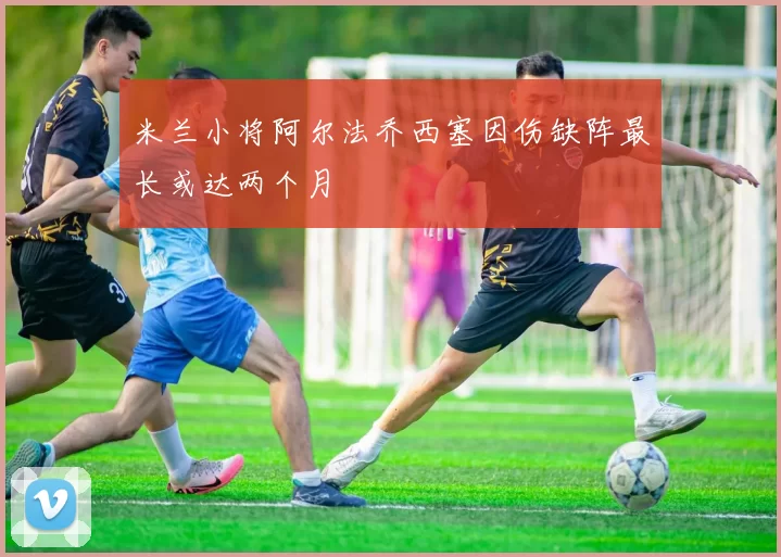 米兰小将阿尔法乔西塞因伤缺阵最长或达两个月