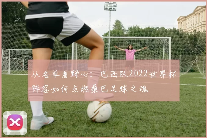 从名单看野心：巴西队2022世界杯阵容如何点燃桑巴足球之魂