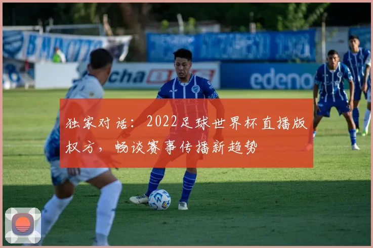 独家对话:2022足球世界杯直播版权方,畅谈赛事传播新趋势