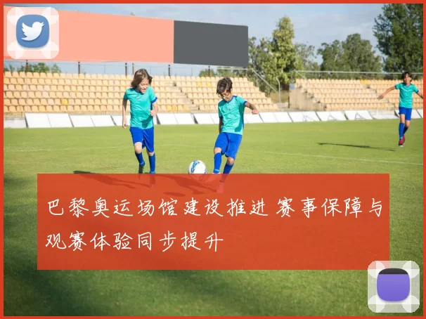 巴黎奥运场馆建设推进 赛事保障与观赛体验同步提升