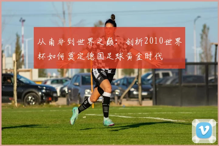 从南非到世界之巅:剖析2010世界杯如何奠定德国足球黄金时代
