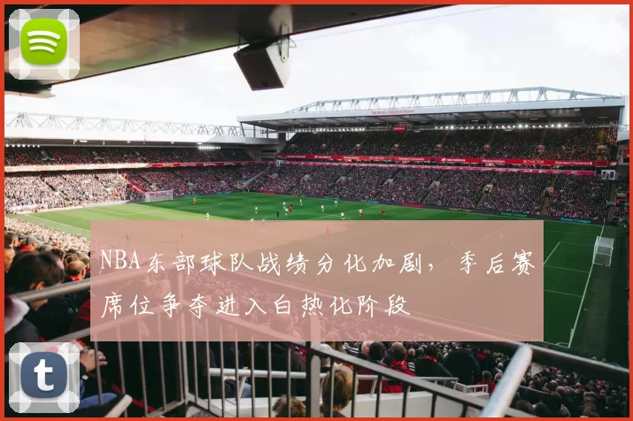 NBA东部球队战绩分化加剧,季后赛席位争夺进入白热化阶段