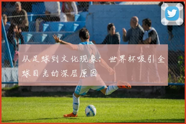 从足球到文化现象：世界杯吸引全球目光的深层原因