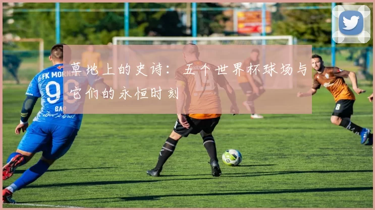 草地上的史诗：五个世界杯球场与它们的永恒时刻
