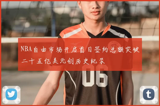 NBA自由市场开启首日签约总额突破二十五亿美元创历史纪录