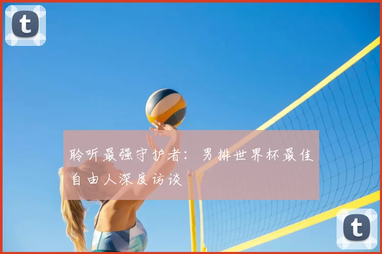 聆听最强守护者:男排世界杯最佳自由人深度访谈