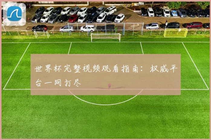 世界杯完整视频观看指南:权威平台一网打尽