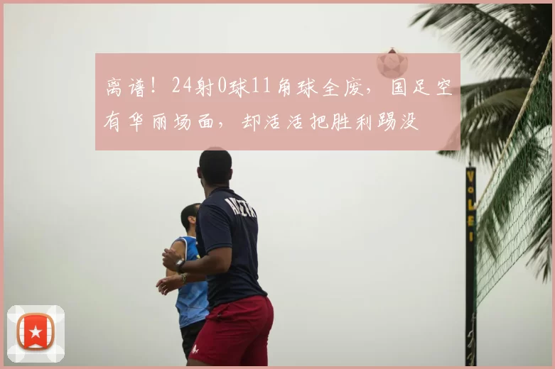 离谱!24射0球11角球全废,国足空有华丽场面,却活活把胜利踢没
