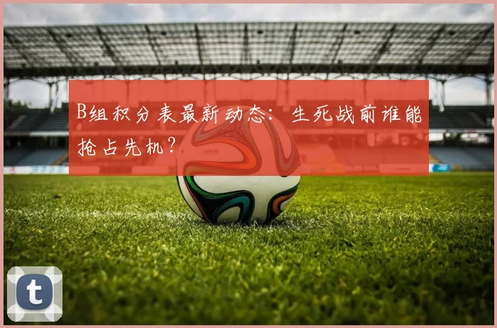 B组积分表最新动态:生死战前谁能抢占先机?