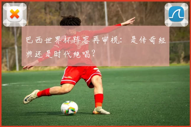巴西世界杯阵容再审视:是传奇经典还是时代绝唱?