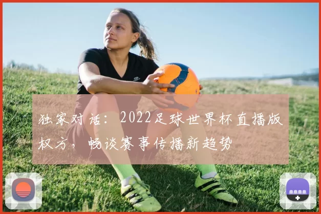 独家对话：2022足球世界杯直播版权方，畅谈赛事传播新趋势