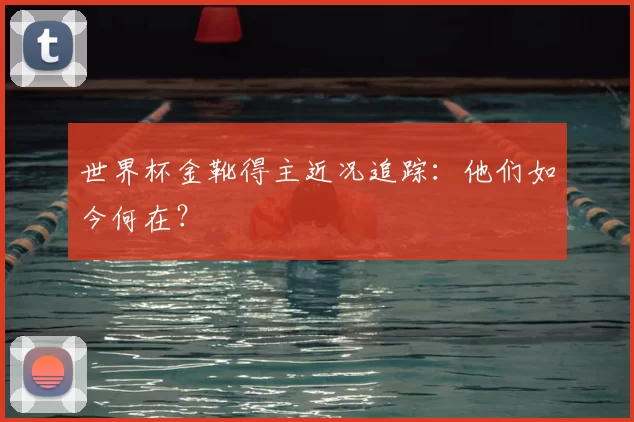 世界杯金靴得主近况追踪：他们如今何在？