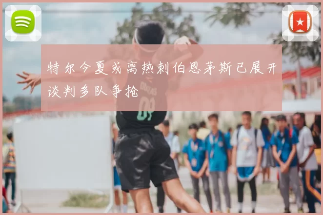 特尔今夏或离热刺伯恩茅斯已展开谈判多队争抢